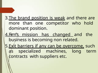 3.The brand position is weak and there are
more than one competitor who hold
dominant position.
4.Firm‟s mission has changed and the
business is becoming non related.
5.Exit barriers if any can be overcome, such
as specialized machines, long term
contracts with suppliers etc.
 
