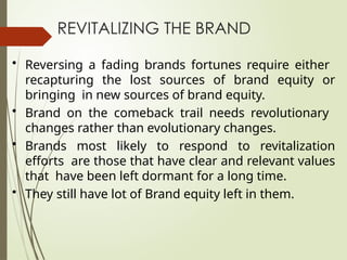 REVITALIZING THE BRAND
• Reversing a fading brands fortunes require either
recapturing the lost sources of brand equity or
bringing in new sources of brand equity.
• Brand on the comeback trail needs revolutionary
changes rather than evolutionary changes.
• Brands most likely to respond to revitalization
efforts are those that have clear and relevant values
that have been left dormant for a long time.
• They still have lot of Brand equity left in them.
 