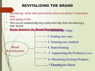 REVITALIZING THE BRAND
• Revitalizing - deals with such brands which are old but if redirected
may
have plenty of life.
• This can be substantially less costly and risky than introducing a
new brand.
• Seven Avenues for Brand Revitalization.
Brand
Revitalization
1. Increasing Usage
2. Finding new uses
3. Entering new markets
4. Repositioning
5. Augmenting the Product/services
6. Obsoleting Existing Products
7. Extending the Brand
 
