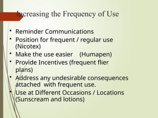 Increasing the Frequency of Use
• Reminder Communications
• Position for frequent / regular use
(Nicotex)
• Make the use easier (Humapen)
• Provide Incentives (frequent flier
plans)
• Address any undesirable consequences
attached with frequent use.
• Use at Different Occasions / Locations
(Sunscream and lotions)
 
