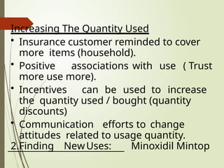 Increasing The Quantity Used
• Insurance customer reminded to cover
more items (household).
• Positive associations with use ( Trust
more use more).
• Incentives can be used to increase
the quantity used / bought (quantity
discounts)
• Communication efforts to change
attitudes related to usage quantity.
2.Finding NewUses: Minoxidil Mintop
 