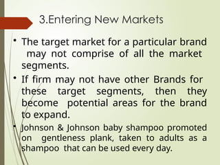 3.Entering New Markets
• The target market for a particular brand
may not comprise of all the market
segments.
• If firm may not have other Brands for
these target segments, then they
become potential areas for the brand
to expand.
• Johnson & Johnson baby shampoo promoted
on gentleness plank, taken to adults as a
shampoo that can be used every day.
 