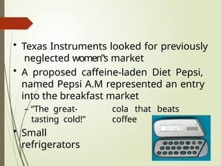 • Texas Instruments looked for previously
neglected women‟s market
• A proposed caffeine-laden Diet Pepsi,
named Pepsi A.M represented an entry
into the breakfast market
cola that beats
coffee
– “The great-
tasting cold!”
• Small
refrigerators
 