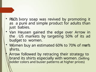 • P&G‟s Ivory soap was revived by promoting it
as a pure and simple product for adults than
just babies.
• Van Heusen gained the edge over Arrow in
the US markets by targeting 50% of its ad
budget to women.
• Women buy an estimated 60% to 70% of men‟s
shirts.
• Arrow followed by retracing their strategy to
brand its shirts especially with women. (Selling
bolder colors and busier patterns at higher prices)
 