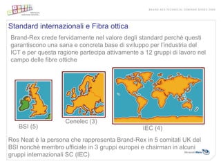 Standard internazionali e Fibra ottica
Brand-Rex crede fervidamente nel valore degli standard perchè questi
garantiscono una sana e concreta base di sviluppo per l’industria del
ICT e per questa ragione partecipa attivamente a 12 gruppi di lavoro nel
campo delle fibre ottiche




                    Cenelec (3)
   BSI (5)                                      IEC (4)
Ros Neat è la persona che rappresenta Brand-Rex in 5 comitati UK del
BSI nonchè membro ufficiale in 3 gruppi europei e chairman in alcuni
gruppi internazionali SC (IEC)
 