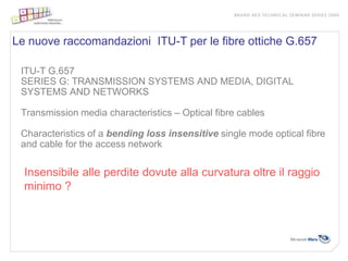Le nuove raccomandazioni ITU-T per le fibre ottiche G.657

 ITU-T G.657
 SERIES G: TRANSMISSION SYSTEMS AND MEDIA, DIGITAL
 SYSTEMS AND NETWORKS

 Transmission media characteristics – Optical fibre cables

 Characteristics of a bending loss insensitive single mode optical fibre
 and cable for the access network

  Insensibile alle perdite dovute alla curvatura oltre il raggio
  minimo ?
 