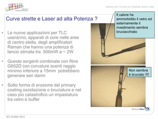 Il calore ha
  Curve strette e Laser ad alta Potenza ?   ammorbidito il vetro ed
                                            esternamente il
                                            rivestimento sembra
• Le nuove applicazioni per TLC             bruciacchiato
  useranno, apparati di core nelle aree
  di centro stella, degli amplificatori
  Raman che hanno una potenza di
  lancio stimata tra 500mW a ~ 2W

• Queste sorgenti combinate con fibre
  G652D con curvature aventi raggio
  minimo inferiore a 15mm potrebbero                Non sembra
  generare seri danni                               è bruciato !!!!


• Sotto forma di erosione del primary
  coating ossidazione o bruciatura e nel
  caso più catastrofico un impastatura
  tra vetro e buffer


  IEC SC86A WG1
 
