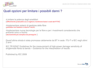 Quali opzioni per limitare i possibili danni ?

 •Limitare la potenza degli emettitori
 (difficilmente praticabile se si vogliono mantenere bassi i costi del FTTH)
 •Implementare sistemi di gestione delle fibre
 (potrebbe non bastare a ridurre i rischi)

 •Implementare nuove tecnologie per le fibre e per i rivestimenti considerando che
 entrambi sono a rischio
 (decisamente più semplice da perseguire )

 Quest’ultima strada è stata promossa caldamente da BT in sede ITU-T e IEC negli ultimi
 3 anni
 IEC TR 62547 Guidelines for the measurement of high-power damage sensitivity of
 singlemode fibres to bends – Guidance for the interpretation of results

 Published by IEC 2009
 