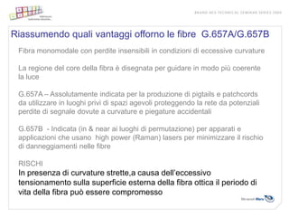 Riassumendo quali vantaggi offorno le fibre G.657A/G.657B
 Fibra monomodale con perdite insensibili in condizioni di eccessive curvature

 La regione del core della fibra è disegnata per guidare in modo più coerente
 la luce

 G.657A – Assolutamente indicata per la produzione di pigtails e patchcords
 da utilizzare in luoghi privi di spazi agevoli proteggendo la rete da potenziali
 perdite di segnale dovute a curvature e piegature accidentali

 G.657B - Indicata (in & near ai luoghi di permutazione) per apparati e
 applicazioni che usano high power (Raman) lasers per minimizzare il rischio
 di danneggiamenti nelle fibre

 RISCHI
 In presenza di curvature strette,a causa dell’eccessivo
 tensionamento sulla superficie esterna della fibra ottica il periodo di
 vita della fibra può essere compromesso
 