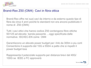 Brand-Rex Z50 (OM4) Cavi in fibra ottica

  Brand-Rex offre nei suoi cavi da interno e da esterno questo tipo di
  fibra da circa 4 anni poichè lo standard non era ancora pubblicato il
  nome di Z50 (OM4)

  Tutti i cavi ottici che hanno codice Z50 contengono fibre ottiche
  50125 ad elevata banda passante …oggi specificata dalle
  normative ISO/IEC-EN come OM4

  Garantiscono un elevato power budget per i link da 300m o piu corti
  Consentono il supporto del 10G a 550m a patto che si rispetti il
  power budget loss

  Rappresenta il potenziale supporto per distanze brevi del 40G/
  100G se IEEE o FC approverà
 
