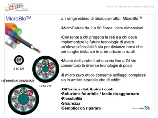 MicroBloTM                    Un range esteso di microcavi ottici MicroBloTM

                               •MicroCables da 2 a 96 fibres in tre dimensioni

                               •Consente a chi progetta le reti e a chi deve
                               implementare le future tecnologie di avere
                               un’elevata flessibilità sia per distanze brevi che
                               per lunghe distanze in aree urbane o rurali

                               •Macro dotti protetti ad una via fino a 24 vie
                               consentono le diverse tecnologie di posa
     2 to 12f

                               •Il micro cavo ottico consente soffiaggi complessi
HFbbbBMCddWNMz                 sia in ambito stradale che di edifici
                   12 to 72f
                               •Differire e distribuire i costi
                               •Soluzione futuribile / facile da aggiornare
                               •Flessibilità
                 96f           •Sicurezza
                               •Semplice da riparare
 