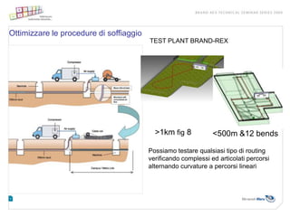 Ottimizzare le procedure di soffiaggio
                                         TEST PLANT BRAND-REX




                                           >1km fig 8           <500m &12 bends

                                         Possiamo testare qualsiasi tipo di routing
                                         verificando complessi ed articolati percorsi
                                         alternando curvature a percorsi lineari
 