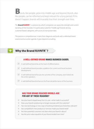B     rands, like people, grow into middle age and beyond. Brands, also
like people, can be refreshed and kept relevant for a long period. If this
doesn’t happen, brands will invariably lose their strength over time.

The Brand RJVNTR™ is a process by which companies can assess the strength and current
standing of their brand(s). It is particularly suited for “middle-age” brands serving
customer-based categories, with access to transaction data.


The process is comprehensive. It starts from diagnosis and ends with a refreshed brand
essence and an action agenda. It goes beyond consulting.




Why the Brand RJVNTR™ ?

            A WELL-DEFINED BRAND MAKES BUSINESS EASIER.
         A well-defined brand lies at the heart of differentiation.

         A well-defined brand provides a platform for current and future business
         development.

         A well-defined brand focuses the activities of the company, and indeed oils
         the entire operation.

         A well-defined brand enhances the financial performance of the business.




          HAS YOUR BRAND REACHED MIDDLE-AGE
          FOR ANY OF THESE REASONS?
         Has your brand strayed away from its core what made it successful?
         Does your brand’s positioning no longer resonate with the customer?
         Has new technology or new ways of working rendered your brand less relevant?
         Has competition’s new products or services made your brand weak?
         Are new potential customers not clear what your brand is about?
         Has the price-value equation of your brand eroded over time?
 