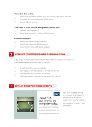 Transaction data analysis:
            Assessment of whether different types of customers have altered behavior.
            Evaluation of attrition and strength of the brand.
            Degree of brand advocacy.


    Assessment of brand strength through the customers’ eyes:
            The ideal brand experience.
            Customer and prospect evaluation of client brand.


    Competitive analysis:
            Assessment of intensity of competition.
            Identification of degree of differentiation.
            Determination of ‘ownable’ brand attributes.



2   WORKSHOP TO DETERMINE POSSIBLE BRAND DIRECTION

    A day-long workshop will be conducted with the client team, facilitated by senior Hansa
    management well-versed in the subject of brand, to:


            Share findings from assessment phase.
            Converge around the group’s sense of the brand essence.
            Evaluate implications on brand architecture.
            Determine directions for creating new positioning concepts.




3    DEVELOP BRAND POSITIONING CONCEPTS


                                                                                                     Brand ABC               Four to six brand positioning
                                                                                                     LOGO                    concepts will be developed by
                                          Brand ABC                                                                          expert creative writers and

                                          can give you the                                                                   designers in Hansa for validation.

                                          competitive edge.                                                                  An example of a concept card is
                                          The world is awash with information, more than can be assimilated. The             shown here.
                                          challenge is to sift through this, and access relevant information. Only then is

                                          a strategic response possible to gain a competitive advantage. At Brand ABC,

                                          we strive hard to make available the right information in an easily accessible

                                          format. Our distinctive analysis of 32 million companies, list of 44 million

                                          decision-makers, in-depth industry reports, combined with business outlook &

                                          trends can give you the unfair advantage.
 