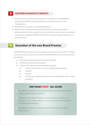 4    CUSTOMER VALIDATION OF CONCEPTS

     Positioning concepts will be tested using maximum difference scaling (MaxDiff )
     the preferred method for obtaining preference and importance scores across
     multiple options.
     MaxDiff offers sharp clarity on respondent preferences.
     MaxDiff will be supplemented with drill-down items according to respondents’
     preferred options. Drill-down would consist of scale items to assess reactions to preferred
     concepts such as appeal, credibility, distinctiveness, impact on purchase intentions, and
     other dimensions.



      Execution of the new Brand Promise

    The Brand Rejuvenator helps companies to plan and execute the new position in multiple
    creative ways across customer touch points. Activities will include, but are not restricted to,
    the following:
            Presentation of winning brand positioning concept(s).
            Development of brand execution plan.
            Laying the foundation for potential additional support :
                      Creative communication services, including digital/interactive
                      Analytics
                      Research
                      Consulting to embed the brand promise into the delivery of the customer
                      experience



                              WHAT BRAND RJVNTR™ WILL DELIVER
          We will deliver the definition of a refreshed brand platform that will lie at the heart of the
          company, and will energize all stakeholders.

          We will deliver a rationalization of brand architecture, backed by sound logic and
          evidence, so that the company’s efforts are focused and streamlined, and the brands in
          the portfolio are better managed.

          We will deliver the platform for a rejuvenated brand that will help drive continued
          business success.
 