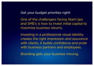 Get your budget priorities right!

One of the challengers facing Start-Ups
and SME’s is how to invest initial capital to
maximize business returns.

Investing in a professional visual identity
creates the right impression and assurance
with clients, it builds confidence and pride
with business partners and employees.

Branding gets your business moving.


                                    Brand Rocket start up brand kit developed by SADT & MMC © 2012
 