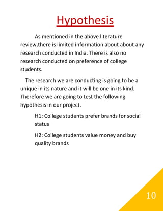 Hypothesis
      As mentioned in the above literature
review,there is limited information about about any
research conducted in India. There is also no
research conducted on preference of college
students.
  The research we are conducting is going to be a
unique in its nature and it will be one in its kind.
Therefore we are going to test the following
hypothesis in our project.
      H1: College students prefer brands for social
      status
      H2: College students value money and buy
      quality brands




                                                       10
 
