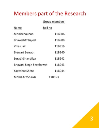 Members part of the Research
                   Group members:
Name               Roll no
MonitChauhan                 11B906
BhaveshChhajed               11B908
Vikas Jain                   11B916
Stewart Serrao               11B940
SorabhShandilya              11B942
Bhavani Singh Shekhawat      11B943
KaveshnaShete                11B944
Mohd.ArifShaikh           11B953




                                      3
 