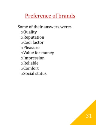 Preference of brands
Some of their answers were:-
 o Quality
 o Reputation
 o Cool factor
 o Pleasure
 o Value for money
 o Impression
 o Reliable
 o Comfort
 o Social status




                               31
 