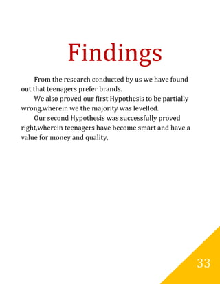 Findings
    From the research conducted by us we have found
out that teenagers prefer brands.
    We also proved our first Hypothesis to be partially
wrong,wherein we the majority was levelled.
    Our second Hypothesis was successfully proved
right,wherein teenagers have become smart and have a
value for money and quality.




                                                          33
 