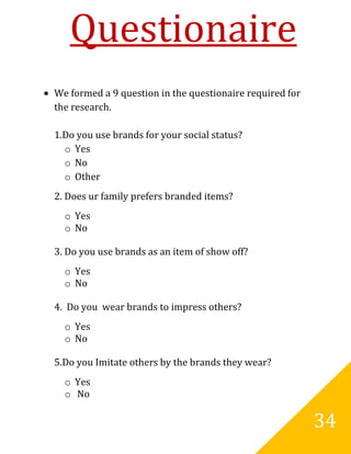 Questionaire
We formed a 9 question in the questionaire required for
the research.

1.Do you use brands for your social status?
  o Yes
  o No
  o Other
2. Does ur family prefers branded items?
  o Yes
  o No

3. Do you use brands as an item of show off?
  o Yes
  o No

4. Do you wear brands to impress others?
  o Yes
  o No

5.Do you Imitate others by the brands they wear?
  o Yes
  o No

                                                          34
 
