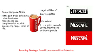 NESCAFE
 Parent company: Nestle
 In the past it was a morning
drink then it was
repositioned as a
companion for your life
even during harder times of
life.
Branding Strategy: Brand Extension and Line Extension
 Against Whom?
Bru,Tata coffee
 ForWhom?
It is targeted towards
young, creative and
ambitious people.
 