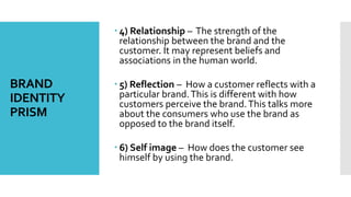 BRAND
IDENTITY
PRISM
 4) Relationship – The strength of the
relationship between the brand and the
customer. It may represent beliefs and
associations in the human world.
 5) Reflection – How a customer reflects with a
particular brand.This is different with how
customers perceive the brand.This talks more
about the consumers who use the brand as
opposed to the brand itself.
 6) Self image – How does the customer see
himself by using the brand.
 