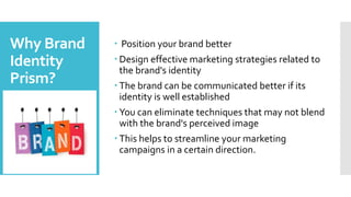 Why Brand
Identity
Prism?
 Position your brand better
 Design effective marketing strategies related to
the brand's identity
 The brand can be communicated better if its
identity is well established
 You can eliminate techniques that may not blend
with the brand's perceived image
 This helps to streamline your marketing
campaigns in a certain direction.
 