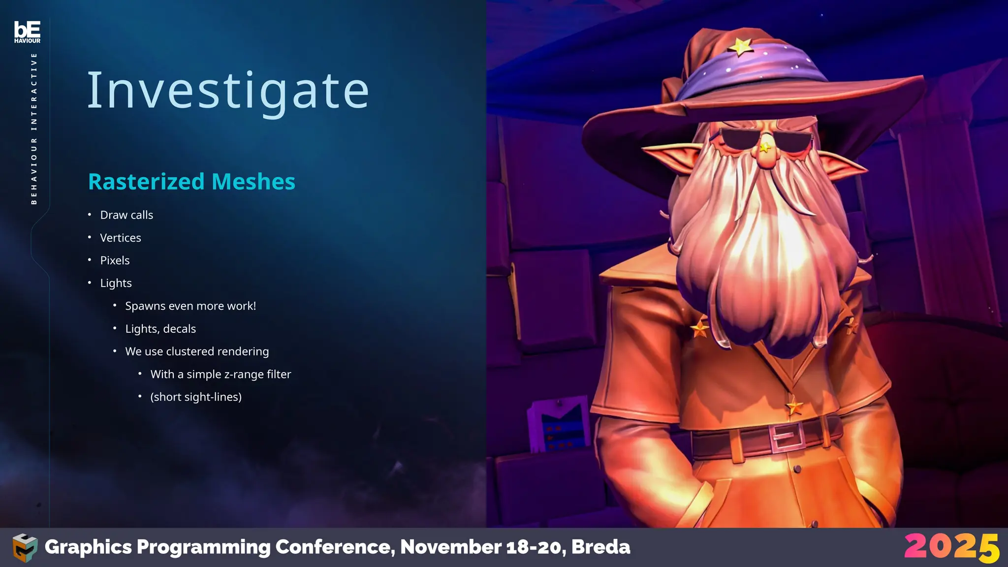 Investigate
• Draw calls
• Vertices
• Pixels
• Lights
• Spawns even more work!
• Lights, decals
• We use clustered rendering
• With a simple z-range filter
• (short sight-lines)
Rasterized Meshes
26
B
E
H
A
V
I
O
U
R
I
N
T
E
R
A
C
T
I
V
E
 