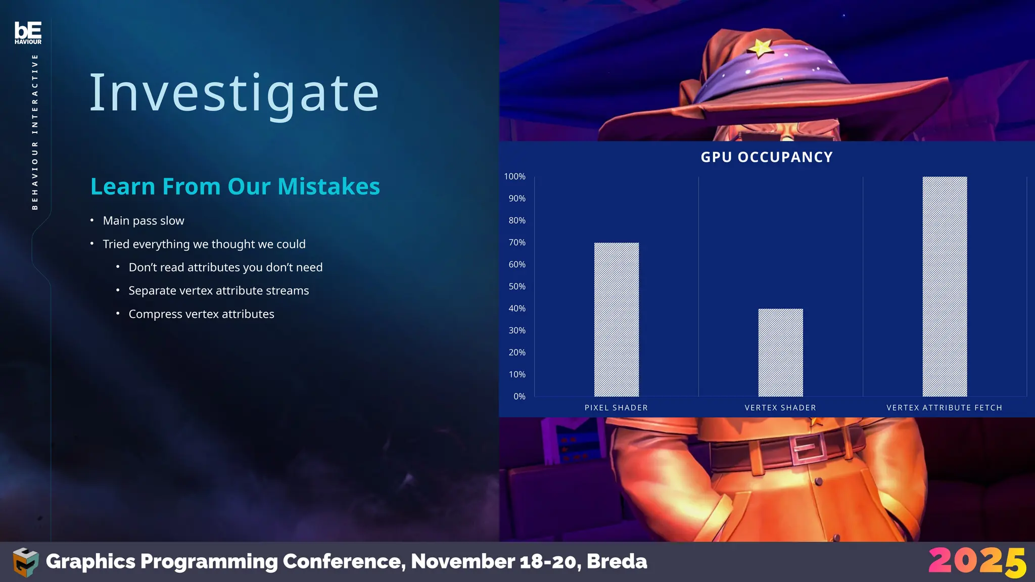 Investigate
• Main pass slow
• Tried everything we thought we could
• Don’t read attributes you don’t need
• Separate vertex attribute streams
• Compress vertex attributes
Learn From Our Mistakes
29
B
E
H
A
V
I
O
U
R
I
N
T
E
R
A
C
T
I
V
E
 