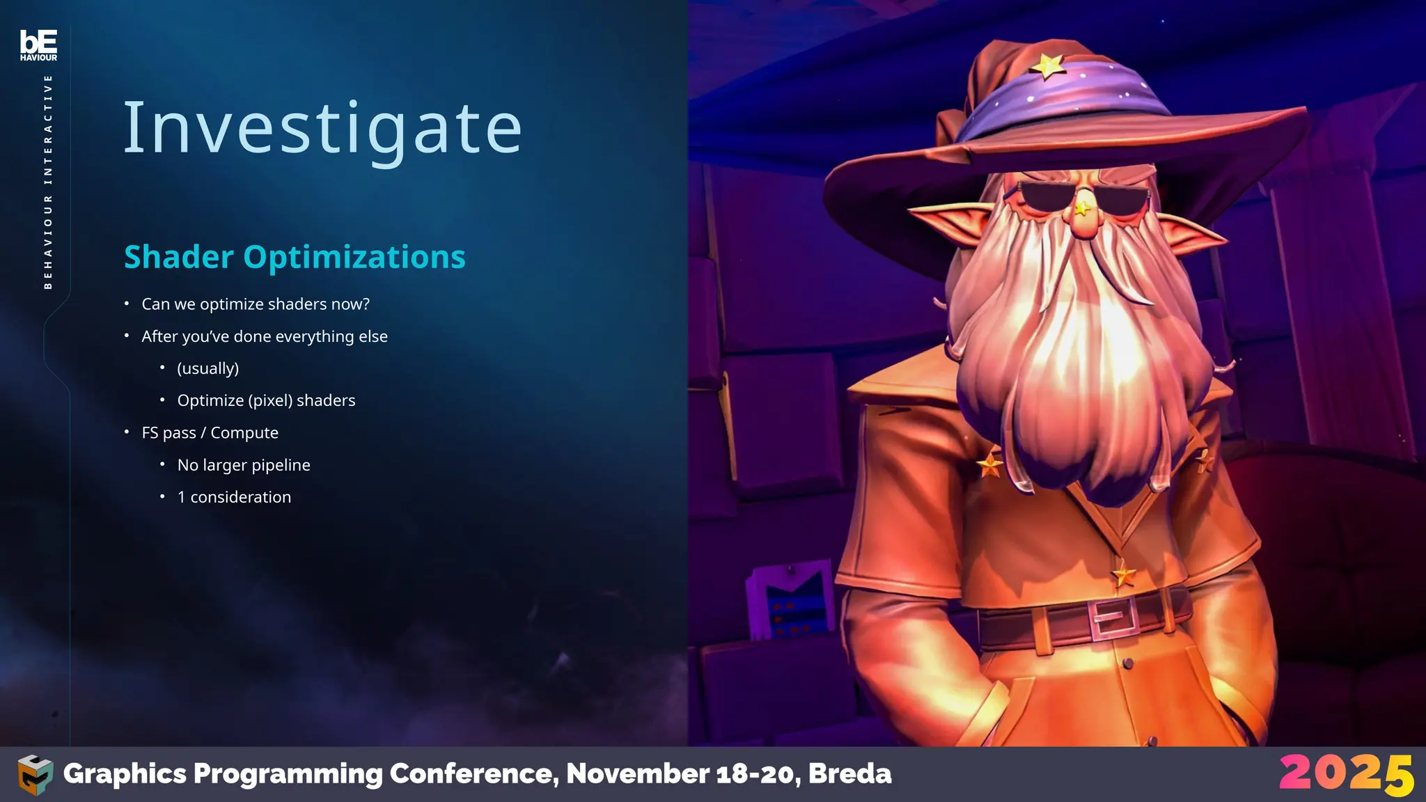 Investigate
• Can we optimize shaders now?
• After you’ve done everything else
• (usually)
• Optimize (pixel) shaders
• FS pass / Compute
• No larger pipeline
• 1 consideration
Shader Optimizations
31
B
E
H
A
V
I
O
U
R
I
N
T
E
R
A
C
T
I
V
E
 