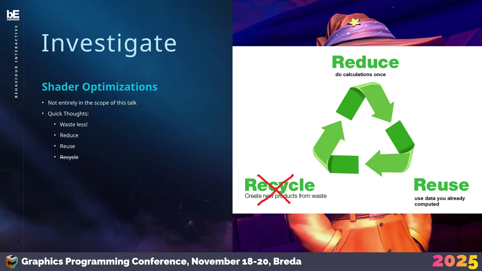 Investigate
• Not entirely in the scope of this talk
• Quick Thoughts:
• Waste less!
• Reduce
• Reuse
• Recycle
Shader Optimizations
32
B
E
H
A
V
I
O
U
R
I
N
T
E
R
A
C
T
I
V
E
 