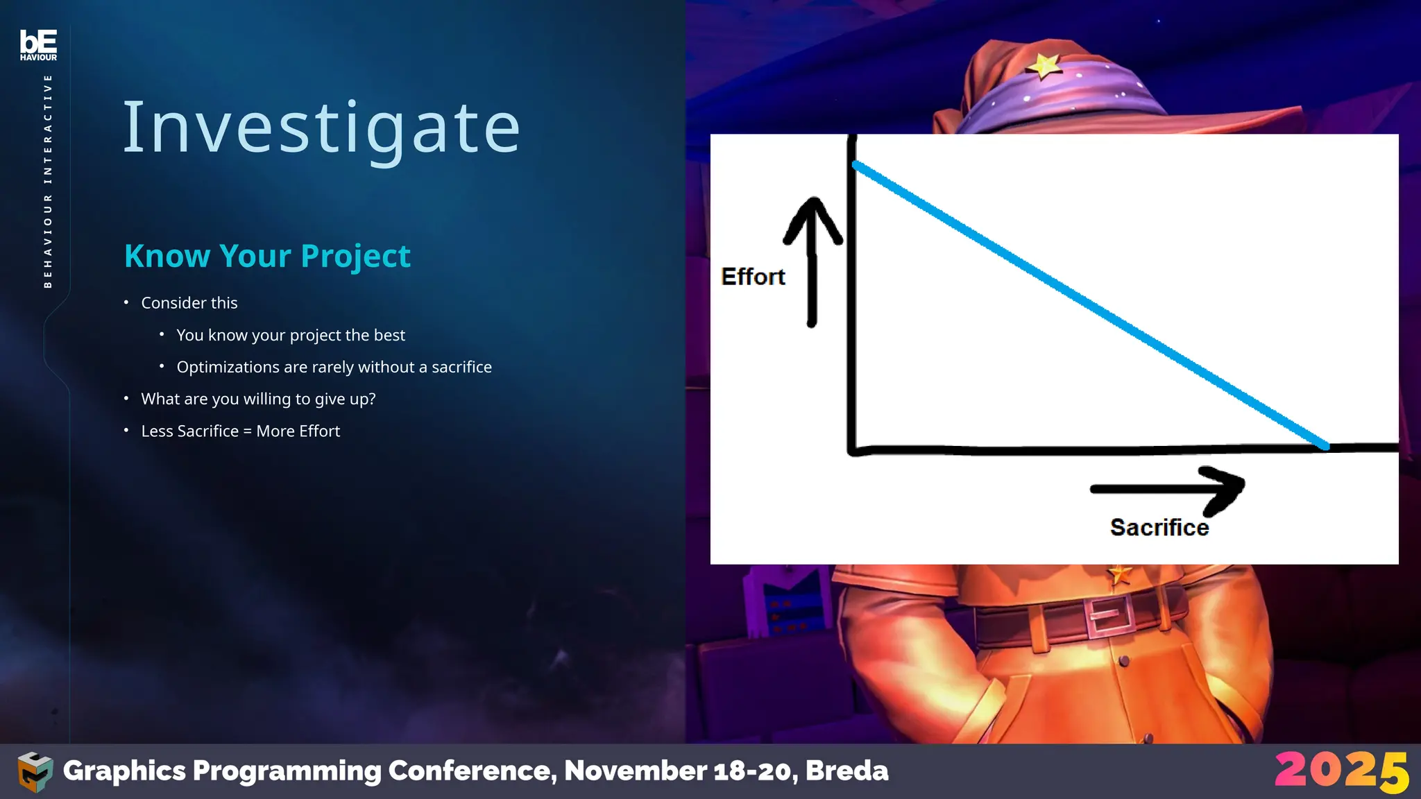 Investigate
• Consider this
• You know your project the best
• Optimizations are rarely without a sacrifice
• What are you willing to give up?
• Less Sacrifice = More Effort
Know Your Project
33
B
E
H
A
V
I
O
U
R
I
N
T
E
R
A
C
T
I
V
E
 