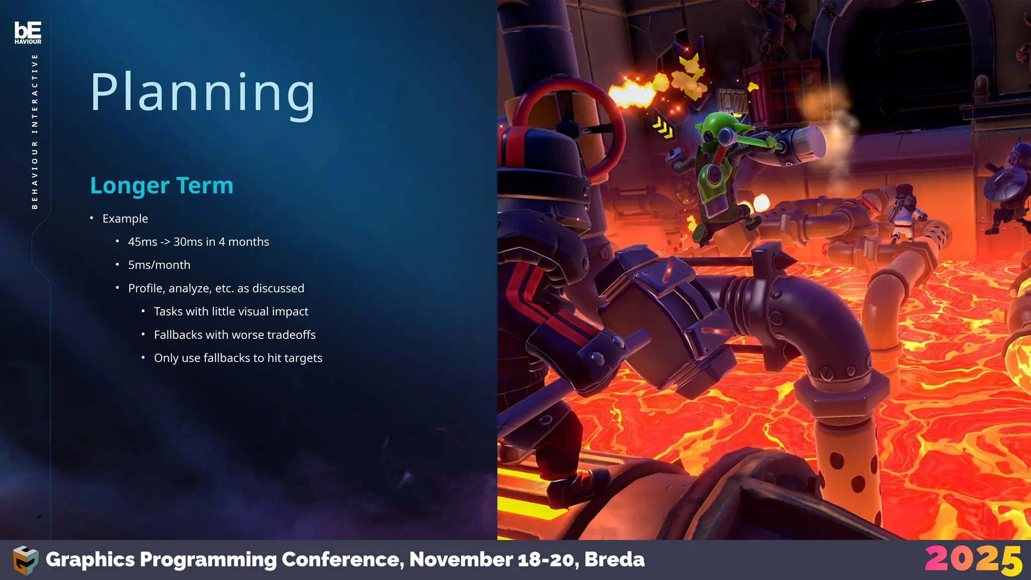 Planning
• Example
• 45ms -> 30ms in 4 months
• 5ms/month
• Profile, analyze, etc. as discussed
• Tasks with little visual impact
• Fallbacks with worse tradeoffs
• Only use fallbacks to hit targets
Longer Term
39
B
E
H
A
V
I
O
U
R
I
N
T
E
R
A
C
T
I
V
E
 