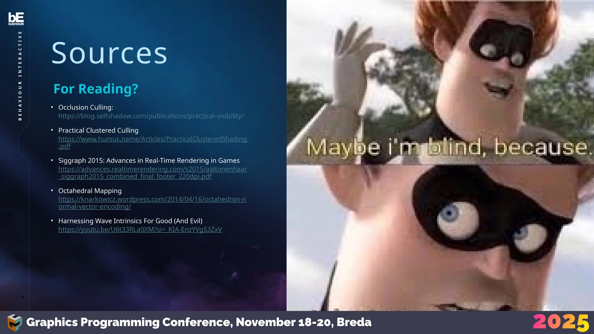 Sources
• Occlusion Culling:
https://blog.selfshadow.com/publications/practical-visibility/
• Practical Clustered Culling
https://www.humus.name/Articles/PracticalClusteredShading
.pdf
• Siggraph 2015: Advances in Real-Time Rendering in Games
https://advances.realtimerendering.com/s2015/aaltonenhaar
_siggraph2015_combined_final_footer_220dpi.pdf
• Octahedral Mapping
https://knarkowicz.wordpress.com/2014/04/16/octahedron-n
ormal-vector-encoding/
• Harnessing Wave Intrinsics For Good (And Evil)
https://youtu.be/U6t33RLa0XM?si=_KIA-EnzYVgS3ZxV
For Reading?
45
B
E
H
A
V
I
O
U
R
I
N
T
E
R
A
C
T
I
V
E
 