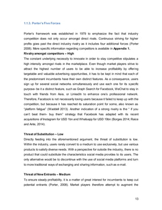 13
1.2. Microanalysis
1.2.1. Facts and Figures
Facebook is a social networking site, which was created Mark Zuckerberg in 2004 in his
college dorm room. What intended to be a social networking site exclusively for Harvard
students was made available nationwide, then globally, and is one of the most visited
websites today (Carlson, 2010). Facebook’s mission is to make the world more open and
connected (Facebook 2014) The company celebrated its 10th
birthday in February 2014.
“The future of Facebook as the central social network in consumers’ lives will be dictated
not only by who is on it now, but also who will adopt it in the future. Facebook use has
been a habit for the over-25s for the past 10 years, it’s almost beyond a choice, more of
a reflex.” (Ollerton 2014) The company now registers 1.23billion monthly users, of which
1billion access the site also via mobile (Sedghi 2014; Figure 3).
Figure 3 Source: Courtesyof Facebook
In the UK, Facebook has 33million users, of which 24million log onto the page daily and
portrays the company’s sixth-biggest market (Halliday 2013).
1.2.2. Facebook Users by Age 2012 UK
The largest user group in the UK is aged 25-34, whereas the younger segment of 18-24
year olds only contribute to a small number of 11% or 3.3million (Figure 4). It becomes
evident that particularly Generation Y, or Millennials, are making up the largest share of
 