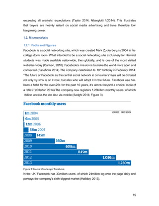 15
1.2.3. Financial Performance
Figure 5, author’s own,Source: Facebook Annual Report2013,Edwards,2014
As the chart illustrates, Facebook has generated consistent increased revenue over the
past 5 years. However, the profit margin was volatile until recently and has only
stabilized in 2013. The IPO in 2012 affected profits as it was a tumultuous time
financially for the company (Facebook Annual Report 2013). However, as the firm has
finally managed to find a profitable revenue stream from their mobile operations, they
were able to increase mobile revenue from 30% to 59%, making mobile income their
largest source of income (Edwards, 2014). Since its further expansion into mobile
through What’sApp, the outlook on profits for 2014 is promising.
1.2.4. Revenue Streamaccording to Sectors
This chart illustrates the five largest income sectors for Facebook’s advertising revenue
stream. It becomes evident that the travel sector is behind at 6% (Figure 6, Lillie 2012)
Despite Millennials being the generations that travels more than any other, and location
and rating/review services available, this sector could has upward potential (O’ Neill
2013). Facebook has been recruiting for travel sales representatives in particular as it is
trying to increase spend from the travel industry to compete with its current biggest
spenders such as Financial or Retail (FMCG) (O’Reilly 2013). A study conducted by
0
1000
2000
3000
4000
5000
6000
7000
8000
2014 Q1 2013 2012 2011 2010 2009
1458
7872
5089
3711
1974
777
219
1500
53
1000
606
22915% 19% 1% 27% 31% 29%
Facebook Financial Performance
2009-2013 in USD mn
Revenue
Net income
Profit Margin
 
