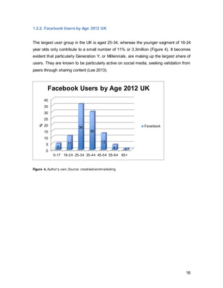 16
Sparkler Research Agency demonstrated that there are five stages of taking a holiday,
on which Facebook has an influence over: dreaming, planning, booking, experiencing
and reflecting. 52% claimed that the dreaming stage was induced by browsing on
Facebook, and even 95% of participants indicated that they use Facebook for travel
related activities prior to booking a holiday. (O’Reilly 2013) Andy Pang, Facebook ‘s UK
measurement solutions group lead, told Marketing Week it is hoped the study will aid
companies in the travel industry realise that Facebook should form a distinct share of
their advertising spend. He said: “A lot of travel marketing is about using search as the
main mechanism but that mainly falls at the buying and planning stages. This is about
reminding them that Facebook is present throughout the five stages of travel. [At the
dreaming, experiencing and reflecting stage] friends and family in pictures adds so much
more weight than a picture of an empty beach in a glossy brochure.” (O’Reily 2013)
Figure 6 Author’s own,Source:(Lillie 2012 TGB Digital)
18%
15%
13%
13%
9%
32%
Top Five Advertising Sectors Facebook
Finance
Food and Drink
Retail
Games
Entertainment
Others
 