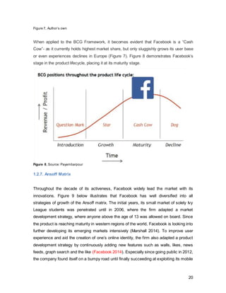 20
allow the platform to maximize its capabilities for its existing users to significantly delay
its expiry date.
1.2.8. Morphing into a different product
According to a recent study, older teenagers perceived Facebook as “not just on the
slide, but basically dead and buried” Simpler social networks, such as Twitter, Snapchat,
Instagram and WhatsApp have started to take its place.
The continuous loss of young users is attributed to the fact that it has been regarded as
“uncool” and profiles purely kept alive to keep in touch with older relatives (Sparkes
2013). “What appears to be the most seminal moment in a young person’s decision to
leave Facebook was surely that dreaded day your mum sends you a friend request”
(Miller, 2013). Professor Daniel Miller of University College London, who conducted an
extensive anthropological study on social media behavior, says: “This year marked the
start of what looks likely to be a sustained decline of what had been the most pervasive
of all social networking sites. Young people are turning away in their droves and
adopting other social networks instead, while the worst people of all, their parents,
continue to use the service.” (Miller, 2013)
The chart below (Figure 10) illustrates the decrease of users from younger age groups
since 2011, whereas the 25+ segments have augmented.
Figure 10 Source: Courtesyof Statista.com
As aforementioned, as a response to increasing loss and disinterest of younger users,
Facebook has acquired competitors, such as Instagram and WhatsApp, to gain media
market share of younger users. The figure below illustrates that in the UK, the largest
user group falls into that of people aged 25-34, whereas the age group up to 24 years
old only make up less than half of the latter.
 