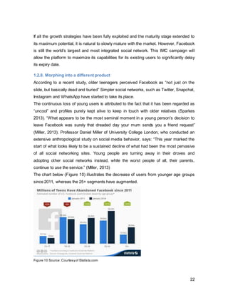 22
1.2.9. Underrated Features
Since Facebook’s omnipresence has made the platform very mainstream, the company
needs to drive away from this image and emphasize its almost unknown features, which
should give the company competitive advantage over other market players. A year ago,
the firm injected a powerful search engine, graph search, into their platform. However, it
has not been able to use its full potential, not for the advertiser nor user, yet (Joseph,
2014). Having suffered from “quality content problem”, where Newsfeeds were cluttered
in irrelevant information, the organization now relies on machine learning to provide the
customized content for the individual user. Based on history and memory thereof, the
platform chooses from over 1500 possible posts and selects those relevant to past social
media behavior (Oremus, 2014). It also has recently launched “nearby friends”, which
allows users with the enabled feature to see who is the nearby area. Whilst Google is
very mainstream, it does not suffer from platform fatigue, because it provides useful
features people enjoy using. Facebook could follow this pathway if the attention was
drawn to the availability of these features, through an integrated marketing
communications campaign.
 