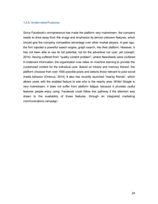 24
1.4. Marketing Activities
1.4.1. Public Relations
In terms of its own marketing communications, Facebook primarily uses public relations
through their own online newsroom to communicate important information concerning
the platform, as well as on a corporate level, with its different publics (Newsroom.fb.com
2014). According to Grunig and Hunt (1984)’s four models of public relations, the latter
falls into the category of public information. It is referred to as the “in-house journalist”,
who practices a one-way communication strategy, as he releases news releases and the
like to distribute organizational information. On a corporate level, Facebook makes use
of all the 4 models to communicate with its stakeholders as shown in these examples in
figure 13.
Figure 13: Author’s own,adapted from Grunig (1984)
However, it has to be considered that an average user will not necessarily come in
contact with this touch point, unless he or she were looking for specific information.
The channel most likely to resonate on an informal level with its users is Facebook’s own
Facebook page. With 163 million likes and the power to maximize their own organic
reach, it can be regarded as an effective tool to influence the audience’s attitude.
 