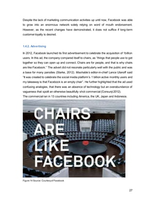 27
Figure 17 Courtesyof Facebook
Moreover, the recently launched “Nearby Friends” feature was solely advertised through
their newsroom, which an average user will not actively engage with (Figure 18).
Figure 18, Courtesy of Facebook
 