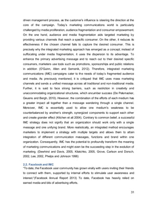 31
Figure 21: Author’s own,Source: Google Annual Report2013, Facebook Annual Report 2013
To counteract the current issues, it is time Facebook invested more in to advertising, as
it is the tool that has the power to persuade an audience (O'Guinn et al 2012).
Given the previous analysis, it can be concluded that Facebook has reached the stage
where a reliance solely on word-of-mouth is not sufficient to keep up the engagement
levels of their users. Moreover, the tools used only include public relations and
advertising. To reach out to users and create synergy through their campaign, the firm
needs to consider joining forces with other IMC tools such as direct marketing and sales
promotions.
2.3. IMC Performance Objectives
2.3.1. Business Objective
 To continue to provide highly relevant, precisely targetable advertising space to
customers (brands) on both mobile and desktop
 Increase revenue from particularly from the travel sector from 6% to 20%
2.3.2. Marketing Objective
 Retain existing users by providing them with value through meaningful and
relevant features
 Stimulate Travel Advertising Sector Revenue
 To increase user engagement (frequency of use) by 30% of existing users aged
24-35, with a spillover of 6 years below and above
o Likes on branded and friends posts
 