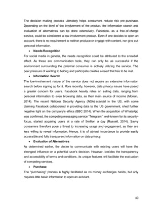 40
2.5. Branding Issues
The below brand wheel provides an overview of what Facebook as a brand represents.
The brand essence, “connect the world”, is closely related to their mission statement of
“making the world more open and connected”. Above all the monetary goals, Mark
Zuckerberg’s primary motivation is to make a significant impact on the world. Even
though people are aware that the platform itself is the most advanced and integrated, its
novelty and excitement have vanished after its presence in the market for over 10 years
(Miller 2013). However, with the next generation of web knocking on the door, it has
never been more important to keep users loyal and interested. Facebook, next to
Google, could be a main contributor to the creation of Web 3.0. It is said that the latter
will facilitate the use of information e.g. if a movie night out is planned, people will google
movie reviews, playtimes, ticket purchasing, restaurants nearby, reviews of the food, etc.
Ultimately, one has consulted dozens of websites until a choice can be made. Web 3.0 is
speculated to simplify customer experience by using complex search sentences, e.g. “I
want to see a funny romantic movie that plays close to Leicester Square London and
have Japanese food with ratings above 4 stars nearby before watching the film. What
are my options?” (Strickland 2014). Since Facebook’s Graph Search is indexed precisely
to provide this type of service, it is crucial to retain its consumer base. The brand
essence, “connect the world”, needs to shift to a more active “explore the world”, since
Facebook gives one all the tools to do so.
 