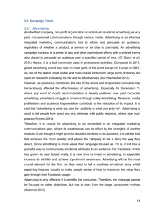 44
Sales Promotions take on many different shapes, such as coupons, free products and
samples, fixed ratios such as buy 1 get 1 free, and many more. It aids to enhance
customer experience and communicate the brand personality to customers. Since
Facebook does not have in-store products for purchase, the only sales promotion
technique that will augment synergy across the entire campaign is “prize” in form of a
contest. With the “prize” technique, the benefit for the consumer is determined by
whether he wins or not. The advantage thereof lies in the fact that the costs for such
campaigns can be pre-calculated and has no variable cost attached depending on the
number of participants. Further, a far more valuable benefit can be given to the
consumer as the prize, compared to a promotion where the reward is available to
anyone (Mullin 2010). This type of random ratio reinforcement scheme, where the
participant gambles with the chances of winning, can have a strong persuasive influence
(Solomon 2010).
2.6.4. Direct Marketing
“The success of direct marketing originates from the corner shopkeepers philosophy of
having close and personal contact with customers, knowing everyone’s needs and
wants, providing them with the best solution to their problems and giving them excellent
after-sales service (De Pelsmacker, 2013).” Since then, however, technology has
profoundly transformed this tool, ranging from automation to increased storage
capacities for databases and marketing intelligence systems thereof. Thanks to the
latter, direct mail, telemarketing and direct response advertising have evolved from being
traditional, low profile and pushy techniques to what potentially could be highly
sophisticated techniques that could aid in long-term relationship building (Kitchen and
Pelsmacker 2004). For this IMC, it is of particular importance to reconnect with the
audience- direct marketing here can support an intermediary-free dialogue between the
business and its customers. This will form a foundation for building and developing this
direct relationship between the organization and its customers. To provide users with
meaningful, relevant content, it is imperative that the company is continuously trying to
understand its customers better.
 