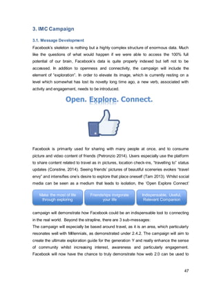 47
world. Not only through linking with friends’ profiles but also connecting users to
tremendous amounts of data and information, truly underlining the meaning of web 2.0.
Campaign Slogan: Unlock the Potential
A slogan is very similar to a tagline in terms of being a short, catchy statement
surrounding the brand. Its main difference to the tagline is its scope- as the tagline
represents Facebook as a company and brand as a whole, the slogan is specifically
made for this IMC campaign (Schnotz 2014). Whilst being based around travel, this
slogan relates to the aforementioned 3 sub-messages.
It was initially considered to use “unlock YOUR potential”. However, the use of “your” will
delve too deep into the stage of looking inside “yourself” to find your very own potential.
However, this campaign should highlight that we can enhance ourselves by using the
environment that surrounds us- which ultimately is uncountable and will go as far as the
user is willing to commit to. The use of “the potential” instead of “your potential”
demonstrates that the potential is limitless, and therefore is only what you are willing to
make of it. The sub-messages will act as an extension of this slogan, emphasizing living
life to the fullest, and cherishing friendships, and most importantly, using Facebook as an
indispensable tool to achieve these goals.
3.2. Push Strategy
Push strategies involve messages that are proactively sent out, bringing the product to
the customer. Since there is no tangible product, the sales promotion and direct
marketing in this case count as a push strategy, as this effort is actively seeking for
users to participate.
3.2.1. Sales Promotion and Direct Marketing Contest
Sales promotion and direct marketing are used jointly for this section, as the prize
contest is considered a sales promotion tool, whereas it will be held on a social media
platform, which elicits direct responses from its participants, counting as direct
marketing.
This will be the first stage of the IMC campaign. Through Facebook’s Facebook page,
users will be encouraged to participate in a contest. The participants are required to
upload a 1-minute long video of themselves, expressing their exploratory nature. It is
freely up to the user what content to produce, as long as it creatively illustrates the
adventurous and exploratory nature of the person. Since self-expression is embraced by
 