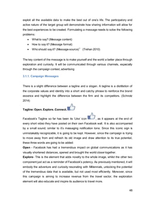 48
the target audience, it is expected to awaken people’s interest. Users have to use the
hashtag #Facebookexplorer when uploading the video to enter the contest.
The prize awaiting the candidate with the most likes on his post is a 3 months world trip.
(Figure 29)
Figure 29 Author’s Own
Facebook’s Facebook page has 163million likes. Since it is the company’s own page,
they can use maximum organic reach.
Reach Response
Rate(Notice,
Likes,
Comments)
Conversion
Rate(Actual
participants)
Sales (Winner) Fulfillment
and other cost
163 million 25%
40.75 million
0.012%
5000
1 GBP 100’000
The cost listed above of GBP 100’000 includes not only the travel expenses, but also
marketing salaries for design and maintenance of the contest.
The conversion rate of 0.3% might seem low relative to the amount of people reached
out to, however, considering the large workload factor, the numbers are realistic.
To make things more interesting, the winner will be employed by Facebook for these 3
months. The core of the travel is that nothing will be planned beforehand- the winner will
 