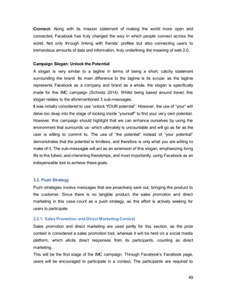 49
have to inquire on Facebook’s Facebook page what his next destination and activities
should be. The comment with the most likes will be considered the next destination.
Figure 30, Courtesy of Facebook
Since the opinions and experiences of millions of people will come together, this contest
will unlock the potential of minds working together creating the ultimate millennial travel
guide.
On top of eliciting high levels of engagement, it will inspire people to travel. As
mentioned under 1.2.4., there are five stages to taking a vacation: Dreaming, planning,
booking, experiencing and reflecting. 52% of people say Facebook induced their
“dreaming” stage, and 95% even said they used Facebook prior to making their travel
arrangements (O’Reilly 2013). Now, consumers can become aware of the fact that
Facebook is present in all five stages of travel preparation as it is visually put into
context. Consumers actively engaging and seeing their suggestions being taken into
consideration will add much more meaning and weight to the whole process. Since
Facebook has significantly increased their travel sales representatives (Rilley 2013), this
 