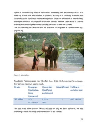 50
is the ultimate timing and incentive for the travel sector to start investing in Facebook
advertising. After the winner returns home and has created his ultimate generation y
travel guide, users are able to win the trips he has been on- these will be 15x 2-week
vacations for 2 people. Facebook will post small challenges and Instagram contests,
again winning based on likes, through which the user’s interest will be kept at a higher
level since incentives are provided.
The fulfillment cost includes salaries to be paid to sales representatives.
Reach Current Travel
Revenue/User
Current Total
Travel
Revenue
33 million (UK) £0.07 (6% of
total revenue)
£2’310’000
Desired Travel
Revenue/User
Desired Total
Travel Revenue
33 million (UK) £0.25 (20% of
total revenue)
£8’250’000
 