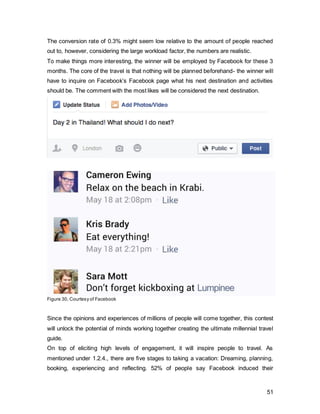 51
3.3. Pull Strategy
3.3.1. Advertising
Even though the contest is the core of this campaign, the firm is also trying to raise top of
mind awareness and foster a favourable attitude towards them. As advertising is
powerful in terms of persuading and influencing attitudes, it will target people outside of
the Facebook bubble.
Creative Brief
Who (Target Audience) Millennials aged 24-35 with a spillover of
6y, Social Grades ABC1
Why (Objective)  To increase top-of-mind awareness of
functional explanatory as well as
emotional elements
 Communicate the new brand essence
 Foster a favourable attitude towards the
brand
What (Key Message) Explore + Unlock the potential
Where (Channels) London Underground, Newspapers,
Magazines, YouTube
When (Timing) Over a course of a year, with bursts 1
months prior to the contest
How (Execution)  Large billboards in tube stations and
small posters on escalators
 Inside London Tubes
 One-page adverts in free newspapers
 YouTube adverts focusing on
demonstration of functional elements
connected to emotional attributes
 